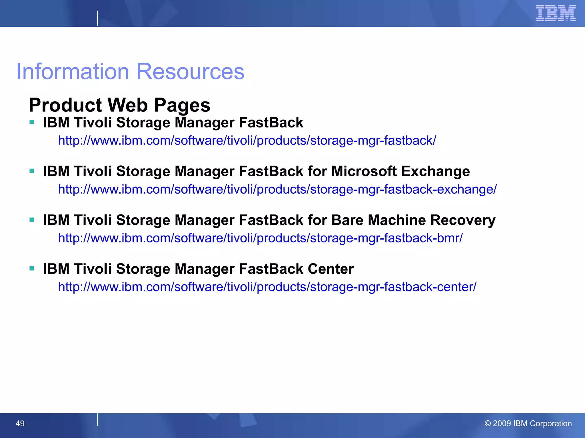 Information Resources Product Web Pages IBM Tivoli Storage Manager FastBack http://www.ibm.com/software/tivoli/products/storage-mgr-fastback/ IBM Tivoli Storage Manager FastBack for Microsoft Exchange http://www.ibm.com/software/tivoli/products/storage-mgr-fastback-exchange/ IBM Tivoli Storage Manager FastBack for Bare Machine Recovery http://www.ibm.com/software/tivoli/products/storage-mgr-fastback-bmr/ IBM Tivoli Storage Manager FastBack Center http://www.ibm.com/software/tivoli/products/storage-mgr-fastback-center/  