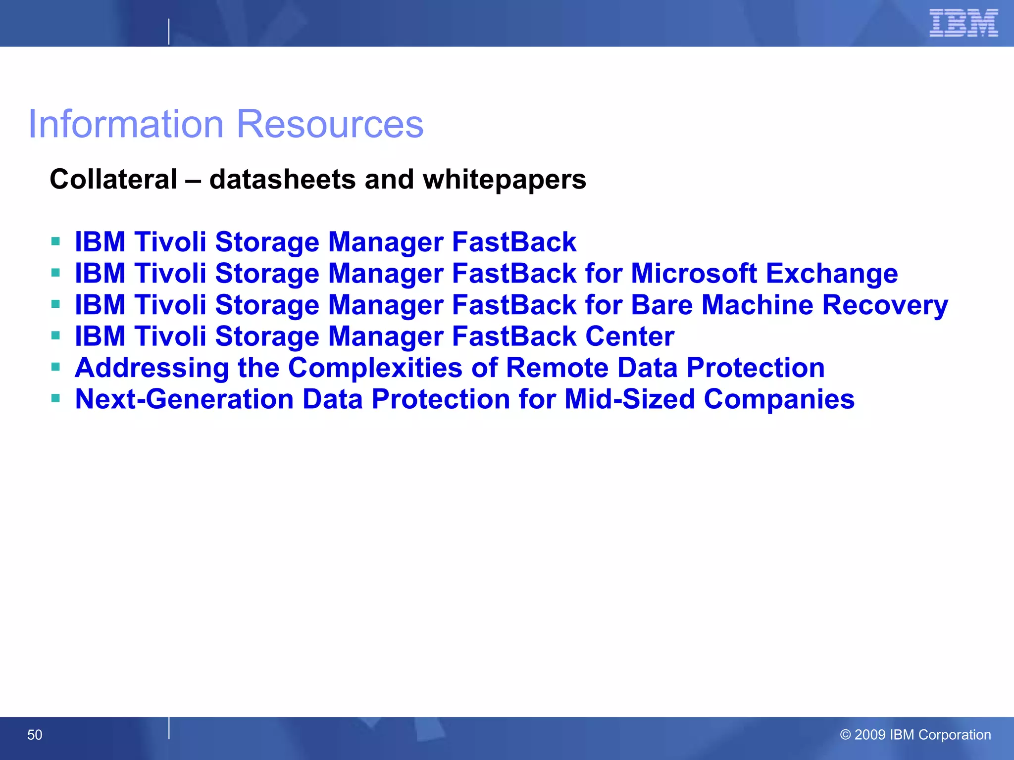 Information Resources Collateral – datasheets and whitepapers IBM Tivoli Storage Manager FastBack IBM Tivoli Storage Manager FastBack for Microsoft Exchange IBM Tivoli Storage Manager FastBack for Bare Machine Recovery IBM Tivoli Storage Manager FastBack Center Addressing the Complexities of Remote Data Protection Next-Generation Data Protection for Mid-Sized Companies 