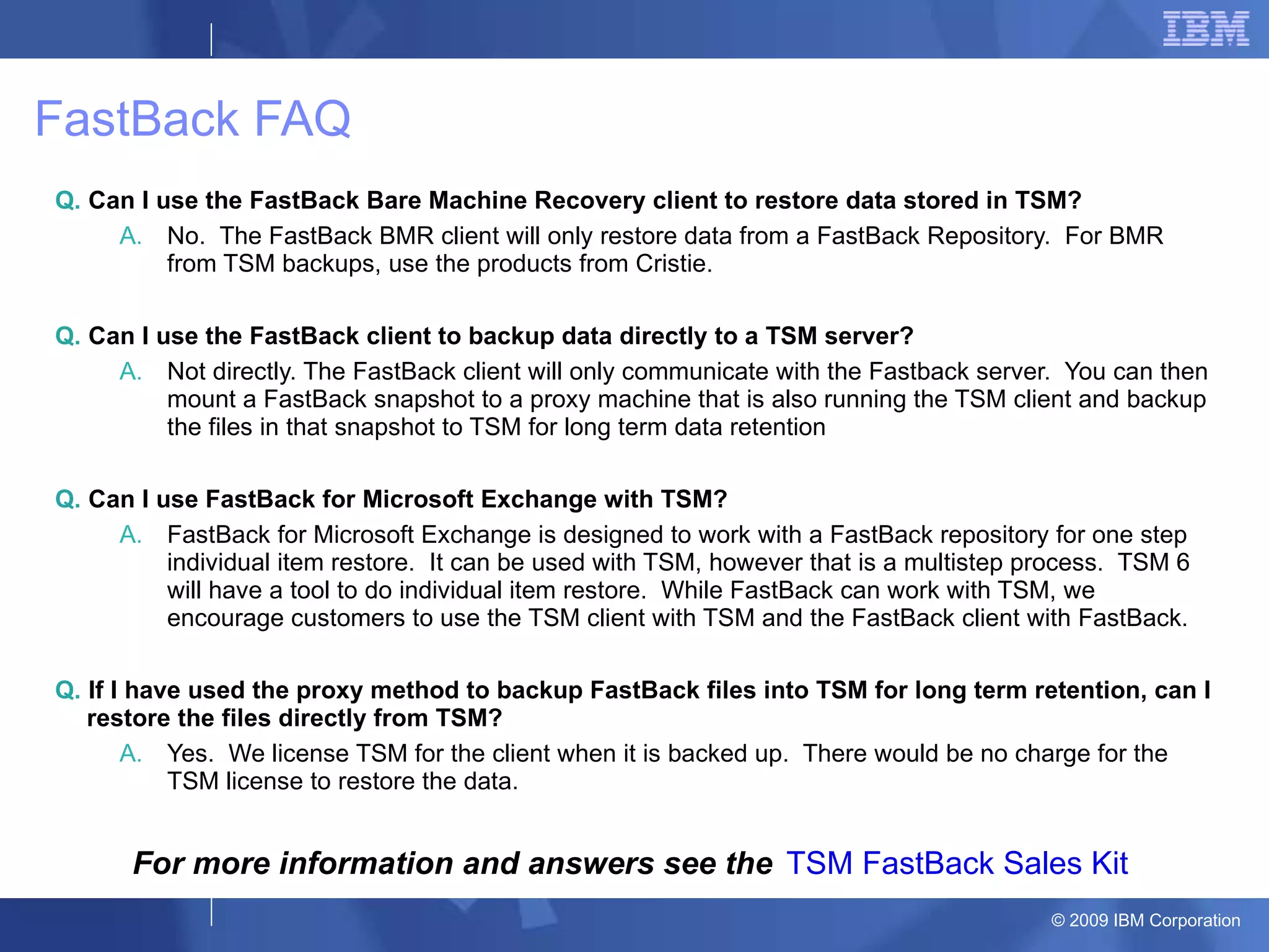 FastBack FAQ Q.  Can I use the FastBack Bare Machine Recovery client to restore data stored in TSM? No.  The FastBack BMR client will only restore data from a FastBack Repository.  For BMR from TSM backups, use the products from Cristie.  Q.  Can I use the FastBack client to backup data directly to a TSM server? Not directly. The FastBack client will only communicate with the Fastback server.  You can then mount a FastBack snapshot to a proxy machine that is also running the TSM client and backup the files in that snapshot to TSM for long term data retention Q.  Can I use FastBack for Microsoft Exchange with TSM? FastBack for Microsoft Exchange is designed to work with a FastBack repository for one step individual item restore.  It can be used with TSM, however that is a multistep process.  TSM 6 will have a tool to do individual item restore.  While FastBack can work with TSM, we encourage customers to use the TSM client with TSM and the FastBack client with FastBack. Q.  If I have used the proxy method to backup FastBack files into TSM for long term retention, can I restore the files directly from TSM? Yes.  We license TSM for the client when it is backed up.  There would be no charge for the TSM license to restore the data.  TSM FastBack Sales Kit For more information and answers see the 