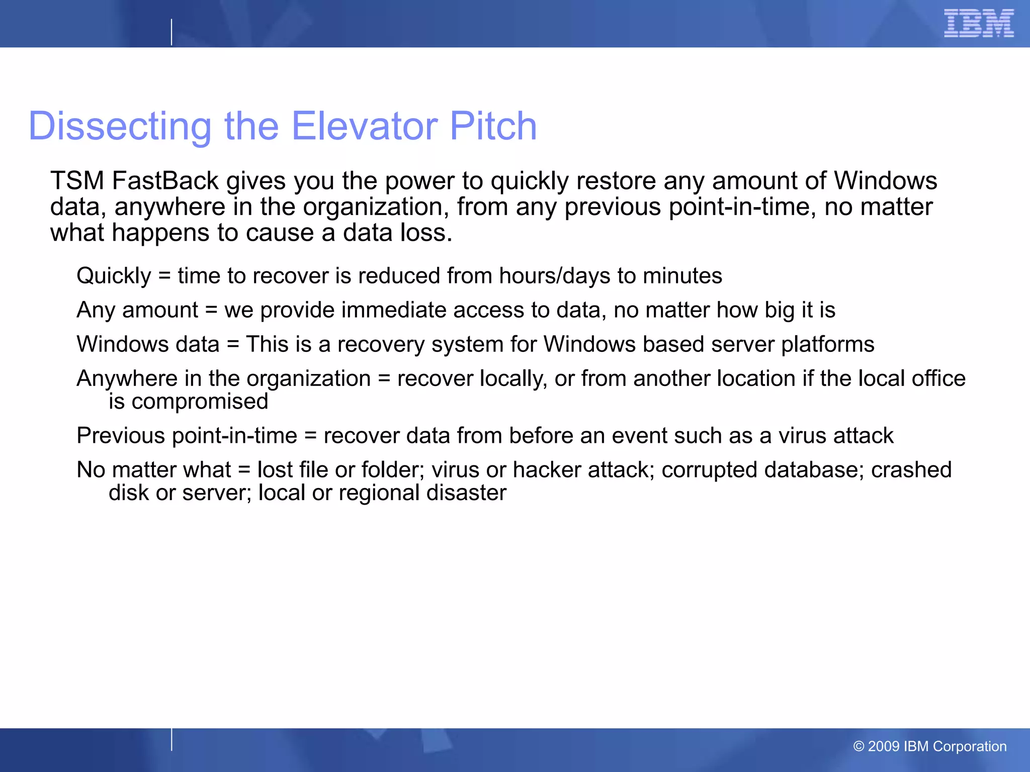 Dissecting the Elevator Pitch TSM FastBack gives you the power to quickly restore any amount of Windows data, anywhere in the organization, from any previous point-in-time, no matter what happens to cause a data loss. Quickly = time to recover is reduced from hours/days to minutes Any amount = we provide immediate access to data, no matter how big it is Windows data = This is a recovery system for Windows based server platforms Anywhere in the organization = recover locally, or from another location if the local office is compromised Previous point-in-time = recover data from before an event such as a virus attack No matter what = lost file or folder; virus or hacker attack; corrupted database; crashed disk or server; local or regional disaster 