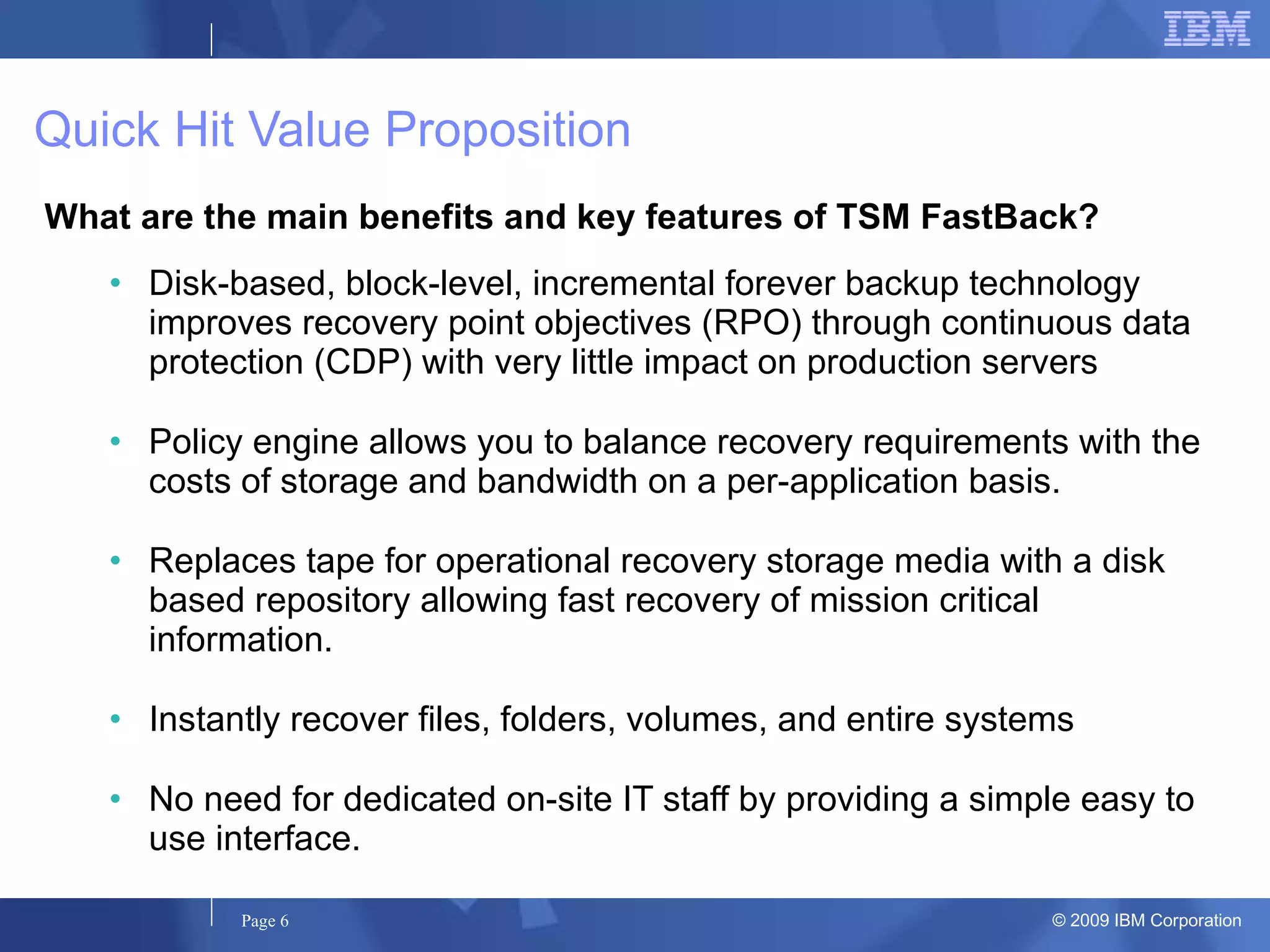 Quick Hit Value Proposition What are the main benefits and key features of TSM FastBack? Disk-based, block-level, incremental forever backup technology improves recovery point objectives (RPO) through continuous data protection (CDP) with very little impact on production servers Policy engine allows you to balance recovery requirements with the costs of storage and bandwidth on a per-application basis.  Replaces tape for operational recovery storage media with a disk based repository allowing fast recovery of mission critical information. Instantly recover files, folders, volumes, and entire systems No need for dedicated on-site IT staff by providing a simple easy to use interface.  Page  