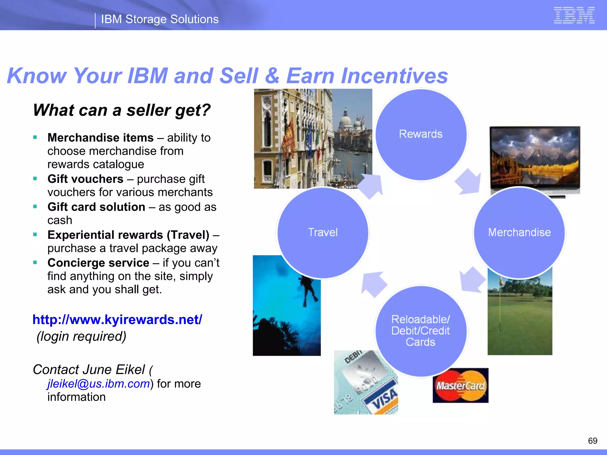 Know Your IBM and Sell & Earn Incentives ibm.com /partnerworld/knowyouribm 09/02/09 What can a seller get? Merchandise items  – ability to choose merchandise from rewards catalogue Gift vouchers  – purchase gift vouchers for various merchants Gift card solution  – as good as cash Experiential rewards (Travel)  – purchase a travel package away Concierge service  – if you can’t find anything on the site, simply ask and you shall get. http://www.kyirewards.net/ (login required) Contact June Eikel  ( [email_address] ) for more information 