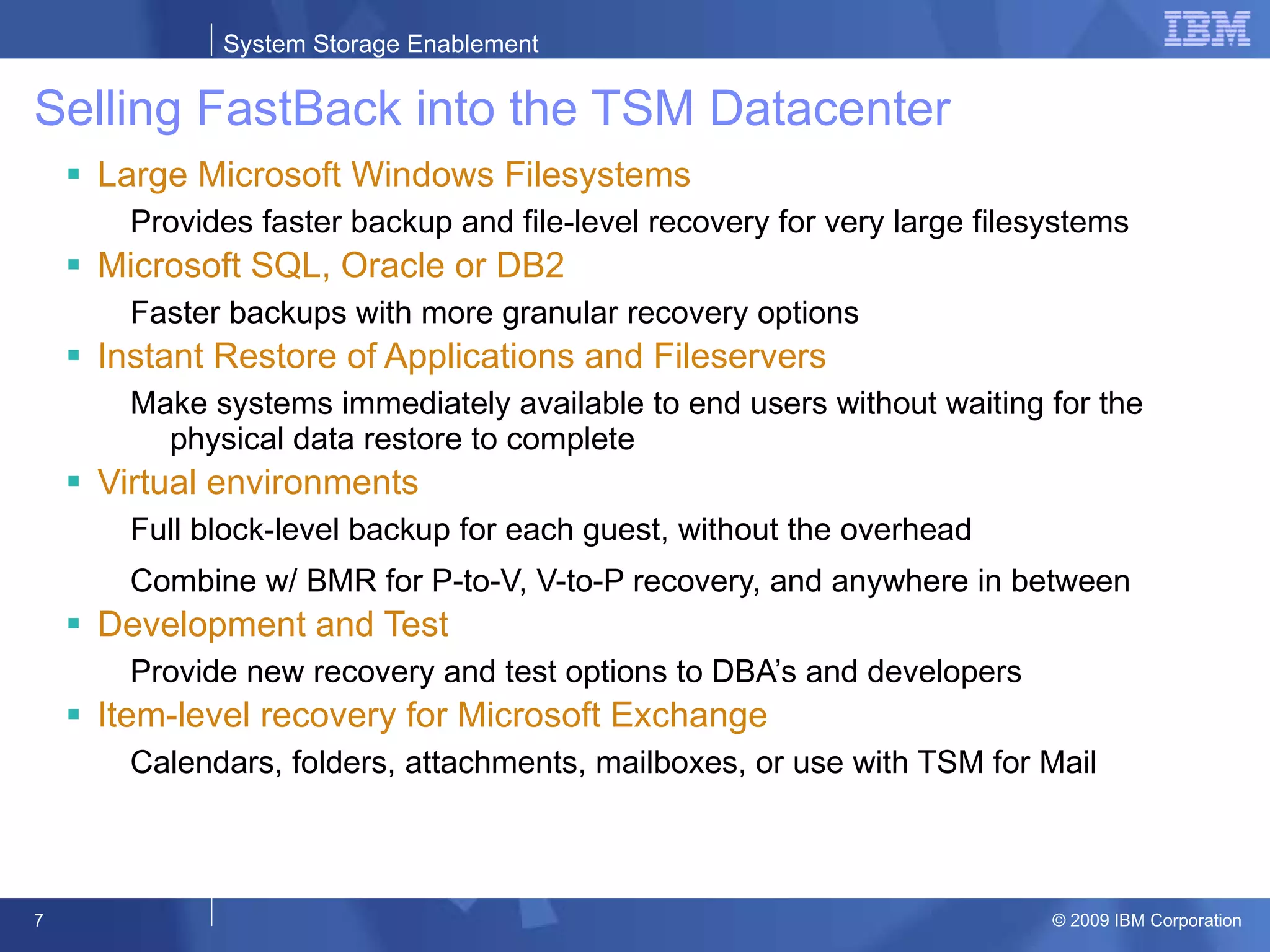 Selling FastBack into the TSM Datacenter Large Microsoft Windows Filesystems Provides faster backup and file-level recovery for very large filesystems Microsoft SQL, Oracle or DB2 Faster backups with more granular recovery options Instant Restore of Applications and Fileservers Make systems immediately available to end users without waiting for the physical data restore to complete Virtual environments Full block-level backup for each guest, without the overhead Combine w/ BMR for P-to-V, V-to-P recovery, and anywhere in between Development and Test Provide new recovery and test options to DBA’s and developers Item-level recovery for Microsoft Exchange Calendars, folders, attachments, mailboxes, or use with TSM for Mail 