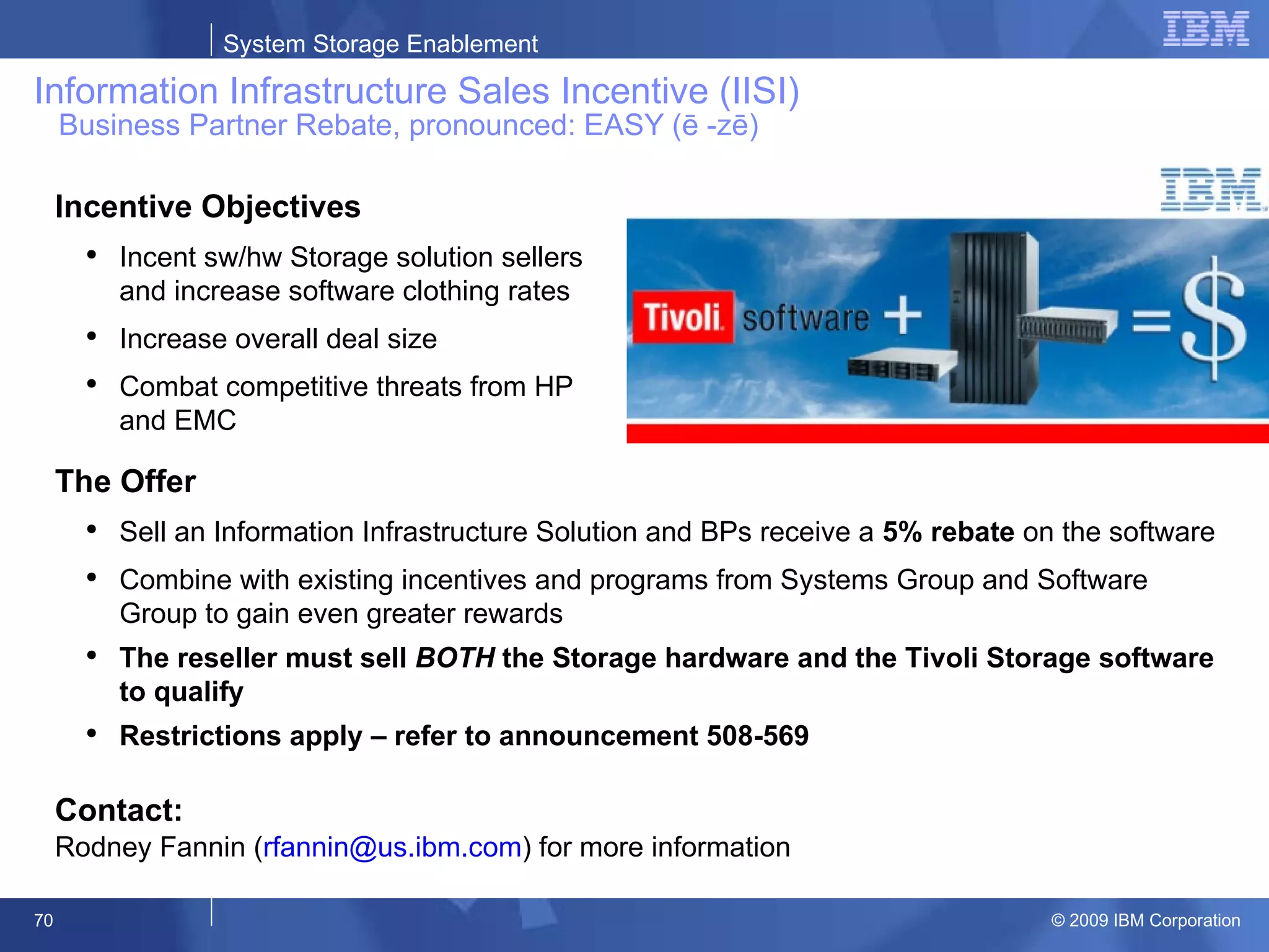 Information Infrastructure Sales Incentive (IISI)   Business Partner Rebate, pronounced: EASY (ē -zē)  Incentive Objectives Incent sw/hw Storage solution sellers and increase software clothing rates Increase overall deal size Combat competitive threats from HP and EMC The Offer Sell an Information Infrastructure Solution and BPs receive a  5% rebate  on the software Combine with existing incentives and programs from Systems Group and Software Group to gain even greater rewards   The reseller must sell  BOTH  the Storage hardware and the Tivoli Storage software to qualify Restrictions apply – refer to announcement 508-569 Contact: Rodney Fannin ( [email_address] ) for more information 