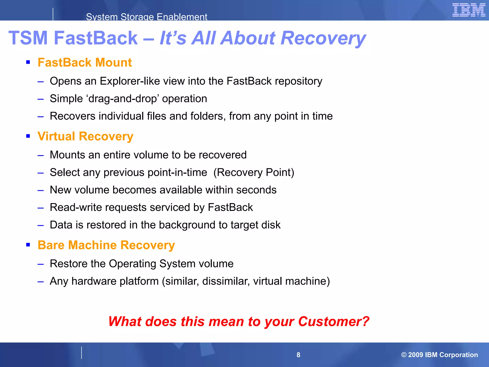 TSM FastBack –  It’s All About Recovery FastBack Mount Opens an Explorer-like view into the FastBack repository Simple ‘drag-and-drop’ operation Recovers individual files and folders, from any point in time Virtual Recovery Mounts an entire volume to be recovered Select any previous point-in-time  (Recovery Point) New volume becomes available within seconds Read-write requests serviced by FastBack Data is restored in the background to target disk Bare Machine Recovery Restore the Operating System volume Any hardware platform (similar, dissimilar, virtual machine) What does this mean to your Customer? 