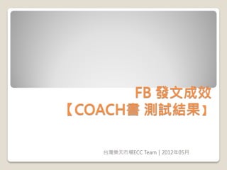 FB 發文成效
【COACH書 測試結果】

   台灣樂天市場ECC Team｜2012年05月
 