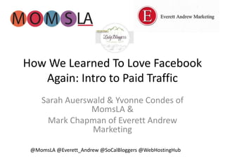 How We Learned To Love Facebook 
Again: Intro to Paid Traffic 
Sarah Auerswald & Yvonne Condes of 
MomsLA & 
Mark Chapman of Everett Andrew 
Marketing 
@MomsLA @Everett_Andrew @SoCalBloggers @WebHostingHub 
 