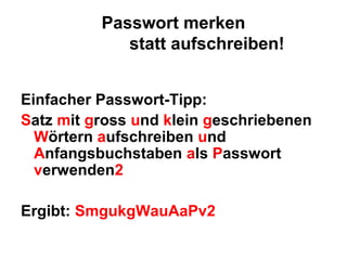 Passwort merken
             statt aufschreiben!


Einfacher Passwort-Tipp:
Satz mit gross und klein geschriebenen
  Wörtern aufschreiben und
  Anfangsbuchstaben als Passwort
  verwenden2

Ergibt: SmgukgWauAaPv2
 