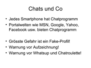 Chats und Co
• Jedes Smartphone hat Chatprogramm
• Portalwelten wie MSN, Google, Yahoo,
  Facebook usw. bieten Chatprogramm

• Grösste Gefahr ist ein Fake-Profil!
• Warnung vor Aufzeichnung!
• Warnung vor Whatsup und Chatroulette!
 