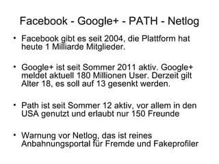 Facebook - Google+ - PATH - Netlog
• Facebook gibt es seit 2004, die Plattform hat
  heute 1 Milliarde Mitglieder.

• Google+ ist seit Sommer 2011 aktiv. Google+
  meldet aktuell 180 Millionen User. Derzeit gilt
  Alter 18, es soll auf 13 gesenkt werden.

• Path ist seit Sommer 12 aktiv, vor allem in den
  USA genutzt und erlaubt nur 150 Freunde

• Warnung vor Netlog, das ist reines
  Anbahnungsportal für Fremde und Fakeprofiler
 