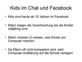 Kids im Chat und Facebook
• Kids sind heute ab 10 Jahren im Facebook.

• Eltern tragen die Verantwortung bis die Kinder
  volljährig sind.

• Eltern müssen (!) wissen, was Kinder am
  Computer machen.

• Da Eltern oft nicht kompetent sind, wird
  Computer-Aufklärung auf die Schule verlagert
 