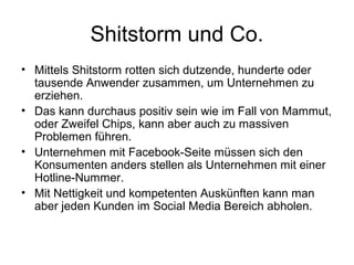 Shitstorm und Co.
• Mittels Shitstorm rotten sich dutzende, hunderte oder
  tausende Anwender zusammen, um Unternehmen zu
  erziehen.
• Das kann durchaus positiv sein wie im Fall von Mammut,
  oder Zweifel Chips, kann aber auch zu massiven
  Problemen führen.
• Unternehmen mit Facebook-Seite müssen sich den
  Konsumenten anders stellen als Unternehmen mit einer
  Hotline-Nummer.
• Mit Nettigkeit und kompetenten Auskünften kann man
  aber jeden Kunden im Social Media Bereich abholen.
 