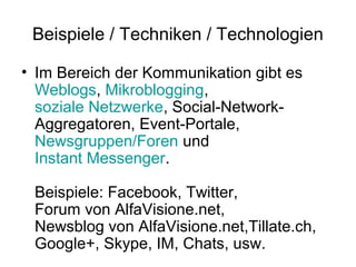 Beispiele / Techniken / Technologien

• Im Bereich der Kommunikation gibt es
  Weblogs, Mikroblogging,
  soziale Netzwerke, Social-Network-
  Aggregatoren, Event-Portale,
  Newsgruppen/Foren und
  Instant Messenger.

 Beispiele: Facebook, Twitter,
 Forum von AlfaVisione.net,
 Newsblog von AlfaVisione.net,Tillate.ch,
 Google+, Skype, IM, Chats, usw.
 