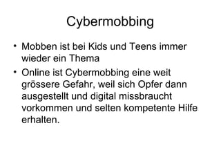 Cybermobbing
• Mobben ist bei Kids und Teens immer
  wieder ein Thema
• Online ist Cybermobbing eine weit
  grössere Gefahr, weil sich Opfer dann
  ausgestellt und digital missbraucht
  vorkommen und selten kompetente Hilfe
  erhalten.
 