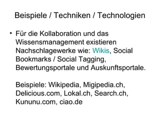 Beispiele / Techniken / Technologien

• Für die Kollaboration und das
  Wissensmanagement existieren
  Nachschlagewerke wie: Wikis, Social
  Bookmarks / Social Tagging,
  Bewertungsportale und Auskunftsportale.

 Beispiele: Wikipedia, Migipedia.ch,
 Delicious.com, Lokal.ch, Search.ch,
 Kununu.com, ciao.de
 