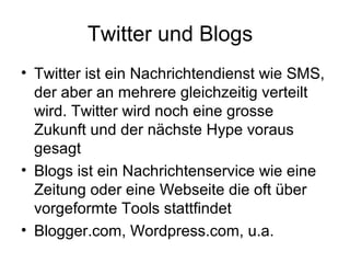 Twitter und Blogs
• Twitter ist ein Nachrichtendienst wie SMS,
  der aber an mehrere gleichzeitig verteilt
  wird. Twitter wird noch eine grosse
  Zukunft und der nächste Hype voraus
  gesagt
• Blogs ist ein Nachrichtenservice wie eine
  Zeitung oder eine Webseite die oft über
  vorgeformte Tools stattfindet
• Blogger.com, Wordpress.com, u.a.
 
