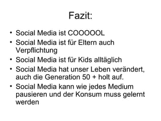 Fazit:
• Social Media ist COOOOOL
• Social Media ist für Eltern auch
  Verpflichtung
• Social Media ist für Kids alltäglich
• Social Media hat unser Leben verändert,
  auch die Generation 50 + holt auf.
• Social Media kann wie jedes Medium
  pausieren und der Konsum muss gelernt
  werden
 