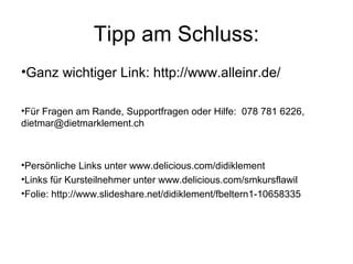 Tipp am Schluss:
•Ganz wichtiger Link: http://www.alleinr.de/

•Für Fragen am Rande, Supportfragen oder Hilfe: 078 781 6226,
dietmar@dietmarklement.ch



•Persönliche Links unter www.delicious.com/didiklement
•Links für Kursteilnehmer unter www.delicious.com/smkursflawil
•Folie: http://www.slideshare.net/didiklement/fbeltern1-10658335
 