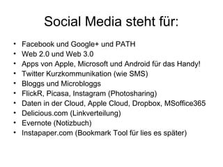 Social Media steht für:
•   Facebook und Google+ und PATH
•   Web 2.0 und Web 3.0
•   Apps von Apple, Microsoft und Android für das Handy!
•   Twitter Kurzkommunikation (wie SMS)
•   Bloggs und Microbloggs
•   FlickR, Picasa, Instagram (Photosharing)
•   Daten in der Cloud, Apple Cloud, Dropbox, MSoffice365
•   Delicious.com (Linkverteilung)
•   Evernote (Notizbuch)
•   Instapaper.com (Bookmark Tool für lies es später)
 