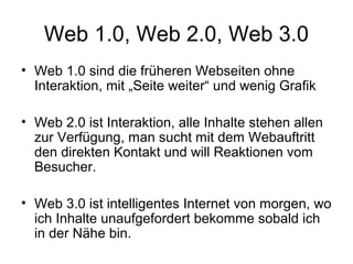Web 1.0, Web 2.0, Web 3.0
• Web 1.0 sind die früheren Webseiten ohne
  Interaktion, mit „Seite weiter“ und wenig Grafik

• Web 2.0 ist Interaktion, alle Inhalte stehen allen
  zur Verfügung, man sucht mit dem Webauftritt
  den direkten Kontakt und will Reaktionen vom
  Besucher.

• Web 3.0 ist intelligentes Internet von morgen, wo
  ich Inhalte unaufgefordert bekomme sobald ich
  in der Nähe bin.
 