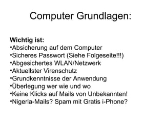 Computer Grundlagen:

Wichtig ist:
•Absicherung auf dem Computer
•Sicheres Passwort (Siehe Folgeseite!!!)
•Abgesichertes WLAN/Netzwerk
•Aktuellster Virenschutz
•Grundkenntnisse der Anwendung
•Überlegung wer wie und wo
•Keine Klicks auf Mails von Unbekannten!
•Nigeria-Mails? Spam mit Gratis i-Phone?
 