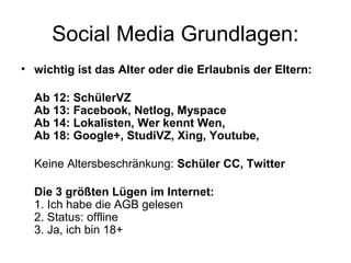 Social Media Grundlagen:
• wichtig ist das Alter oder die Erlaubnis der Eltern:

  Ab 12: SchülerVZ
  Ab 13: Facebook, Netlog, Myspace
  Ab 14: Lokalisten, Wer kennt Wen,
  Ab 18: Google+, StudiVZ, Xing, Youtube,

  Keine Altersbeschränkung: Schüler CC, Twitter

  Die 3 größten Lügen im Internet:
  1. Ich habe die AGB gelesen
  2. Status: offline
  3. Ja, ich bin 18+
 