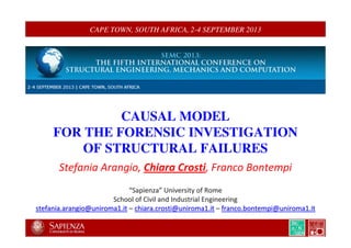 CAPE TOWN, SOUTH AFRICA, 2-4 SEPTEMBER 2013
CAUSAL MODEL
FOR THE FORENSIC INVESTIGATION
OF STRUCTURAL FAILURES
Stefania Arangio, Chiara Crosti, Franco Bontempi
““SapienzaSapienza”” University of RomeUniversity of Rome
School of Civil and Industrial EngineeringSchool of Civil and Industrial Engineering
stefania.arangio@uniroma1.itstefania.arangio@uniroma1.it –– chiara.crosti@uniroma1.itchiara.crosti@uniroma1.it –– franco.bontempi@uniroma1.itfranco.bontempi@uniroma1.it
 