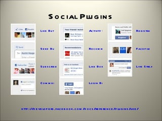 S o c ial Plu g in s
              Like  B u tto n                       Ac tivity Fe e d                     Re g is tratio n




              S e n d  B u tto n                    Re c o m m e n d atio n s            F ac e p ile



              S u b s c rib e  B u tto n            Like  B o x                          Live  S tre am



              C o m m e n ts                        Lo g in  B u tto n




h ttp ://d e ve lo p e rs .fac e b o o k.c o m /d o c s /re fe re n c e /p lu g in s /like /
 