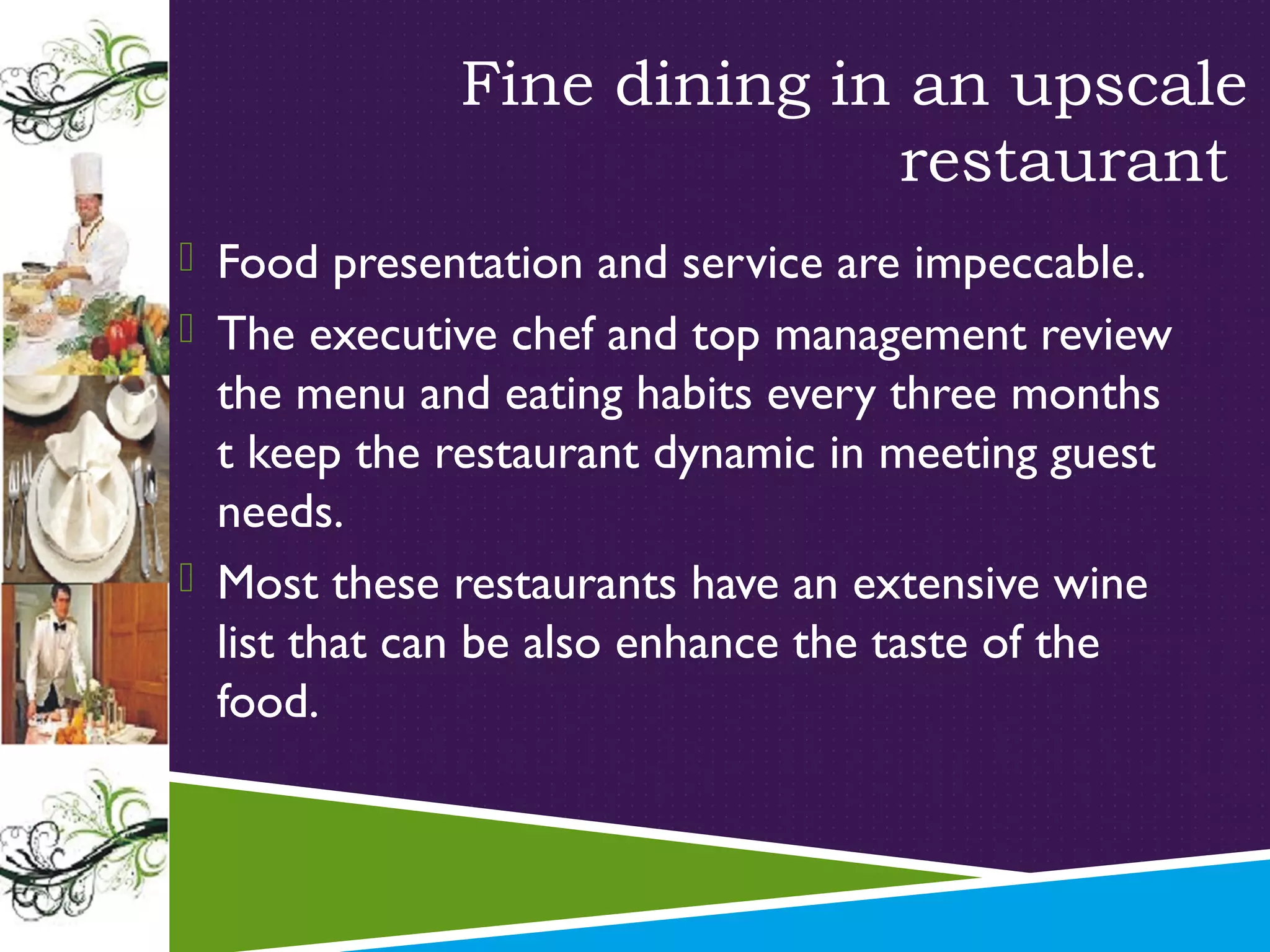 Fine dining in an upscale
restaurant
 Food presentation and service are impeccable.
 The executive chef and top management review

the menu and eating habits every three months
t keep the restaurant dynamic in meeting guest
needs.
 Most these restaurants have an extensive wine
list that can be also enhance the taste of the
food.

 