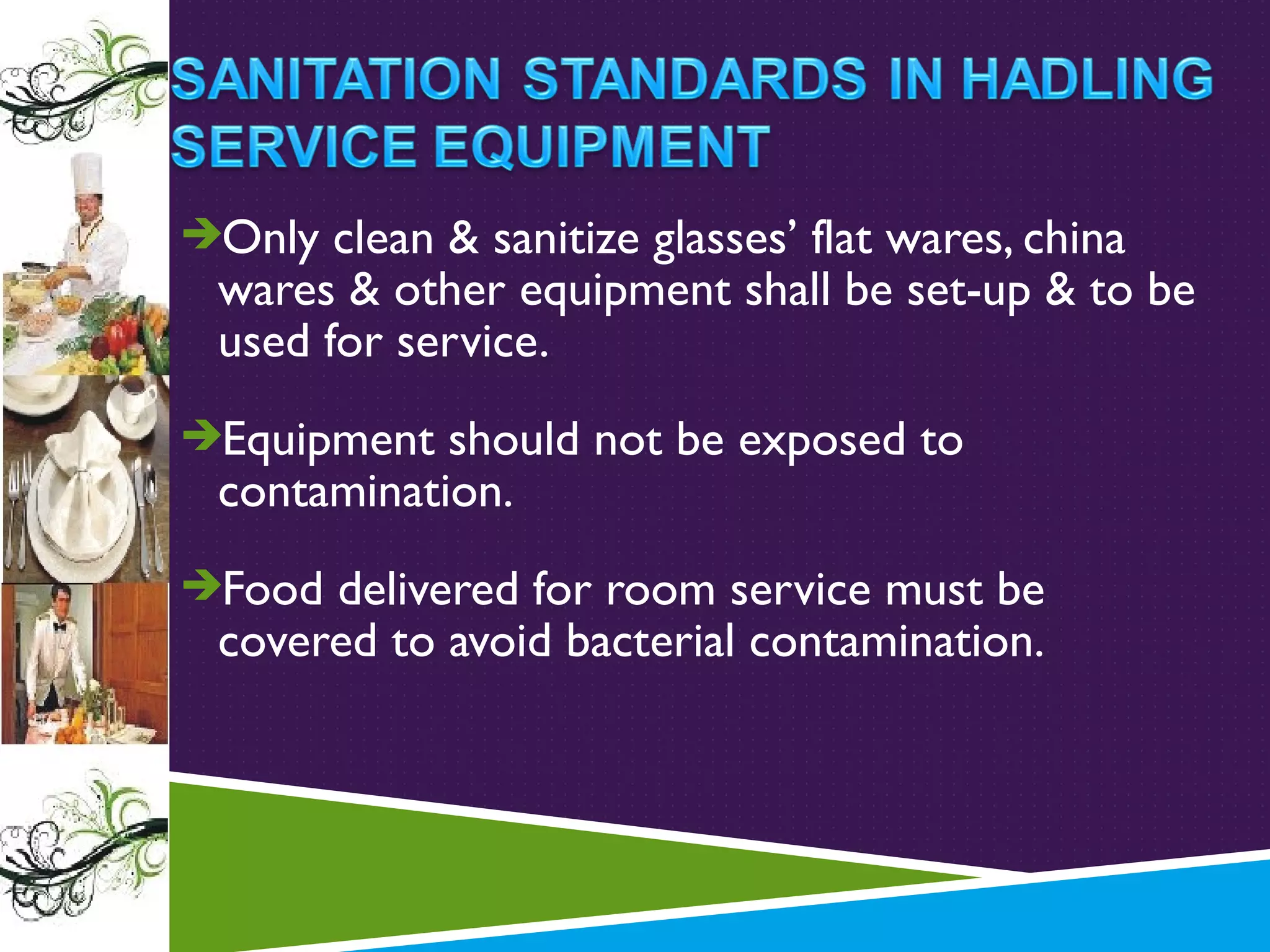Only clean & sanitize glasses’ flat wares, china

wares & other equipment shall be set-up & to be
used for service.

Equipment should not be exposed to

contamination.

Food delivered for room service must be

covered to avoid bacterial contamination.

 