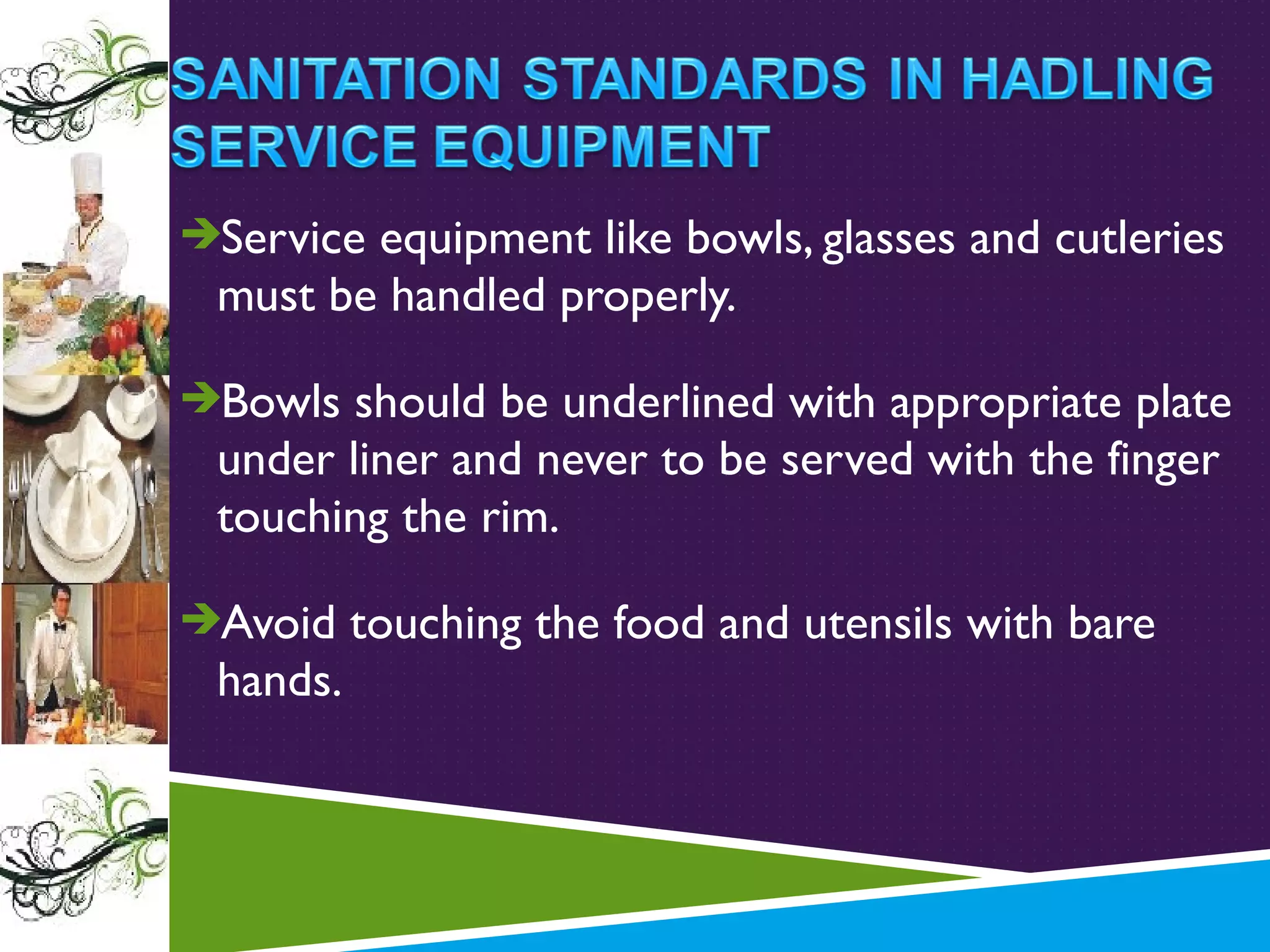 Service equipment like bowls, glasses and cutleries

must be handled properly.
Bowls should be underlined with appropriate plate

under liner and never to be served with the finger
touching the rim.
Avoid touching the food and utensils with bare

hands.

 