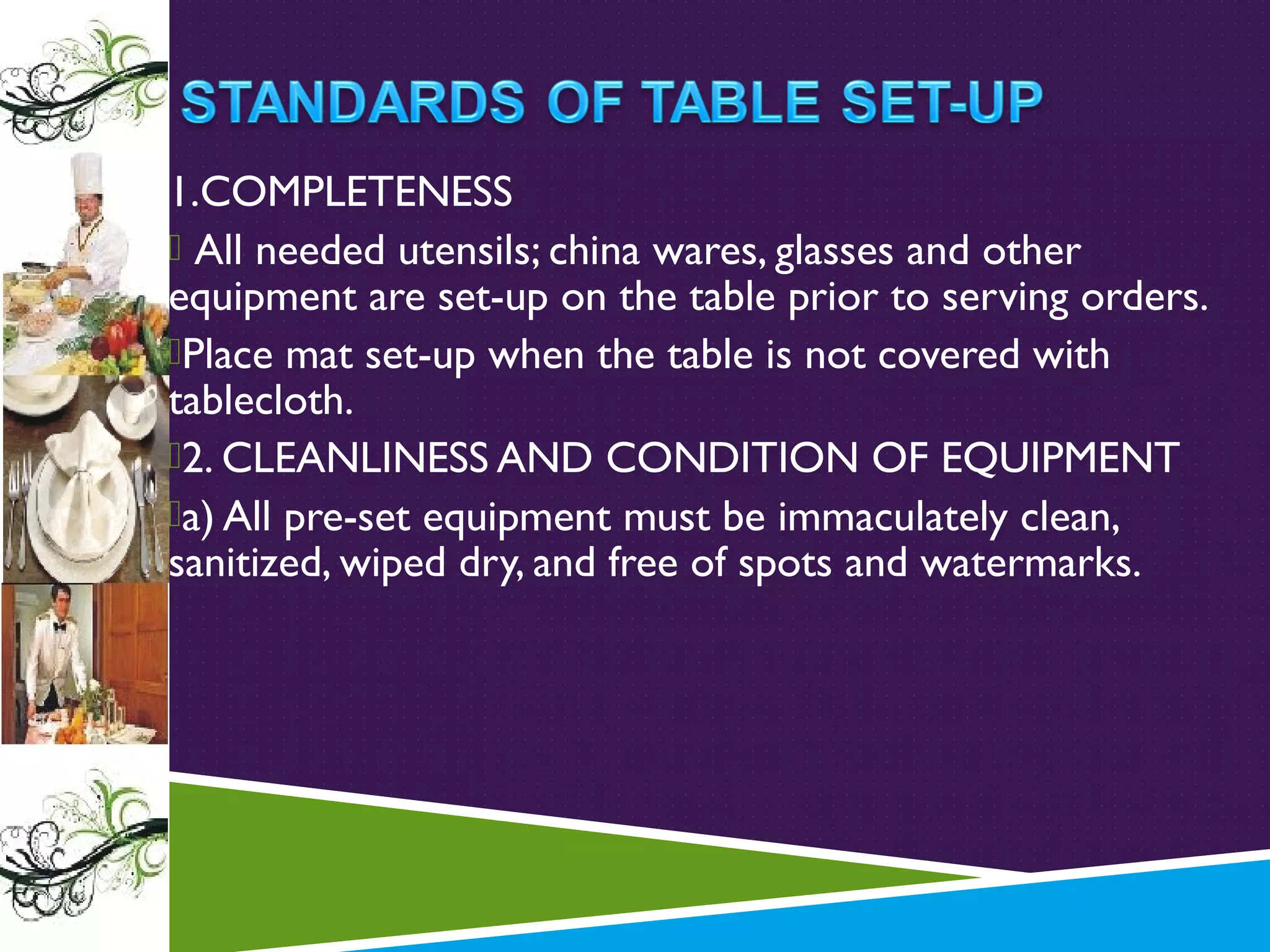 1.COMPLETENESS
 All needed utensils; china wares, glasses and other
equipment are set-up on the table prior to serving orders.
Place mat set-up when the table is not covered with
tablecloth.
2. CLEANLINESS AND CONDITION OF EQUIPMENT
a) All pre-set equipment must be immaculately clean,
sanitized, wiped dry, and free of spots and watermarks.

 
