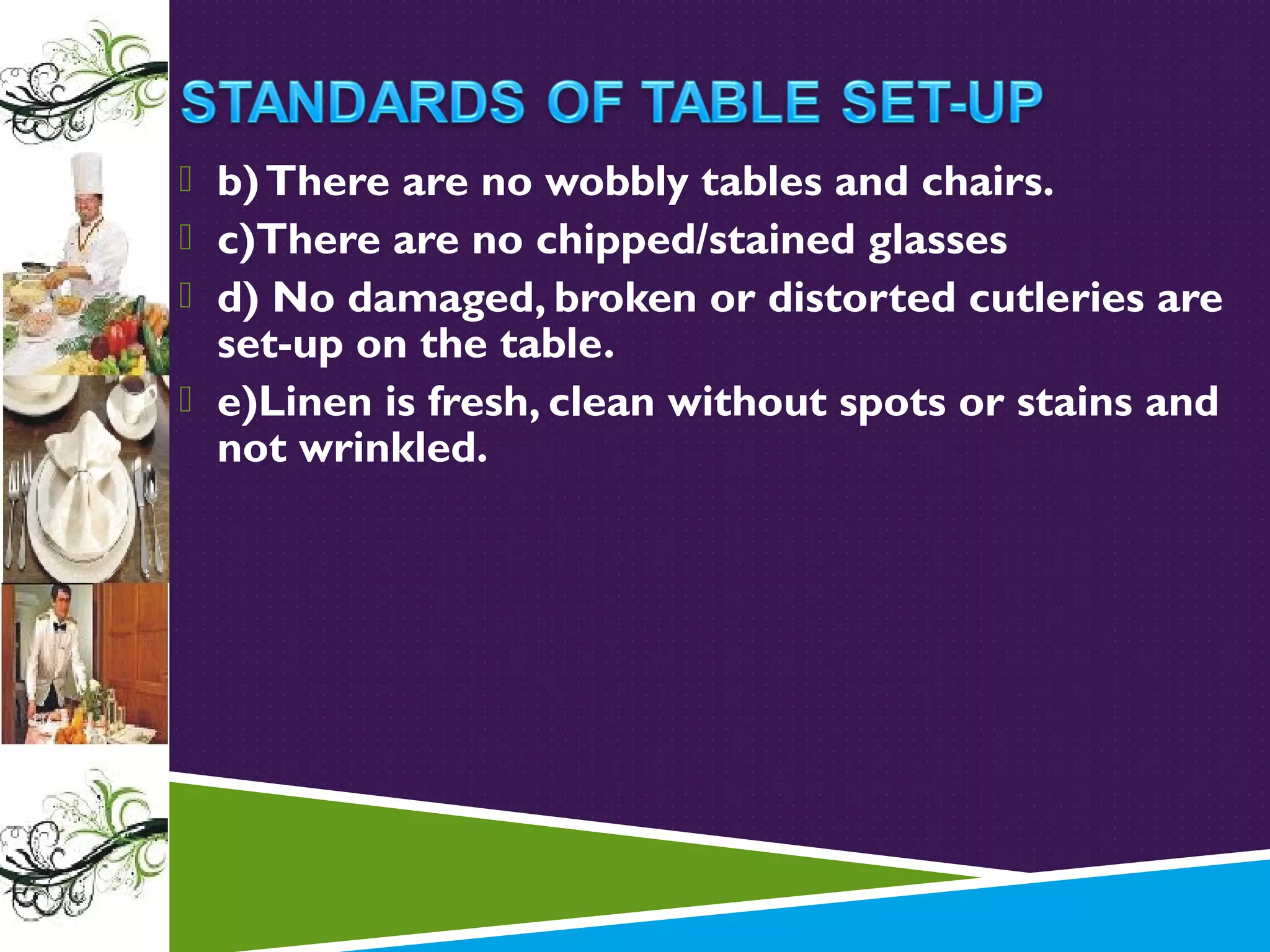  b) There are no wobbly tables and chairs.
 c)There are no chipped/stained glasses
 d) No damaged, broken or distorted cutleries are

set-up on the table.
 e)Linen is fresh, clean without spots or stains and
not wrinkled.

 
