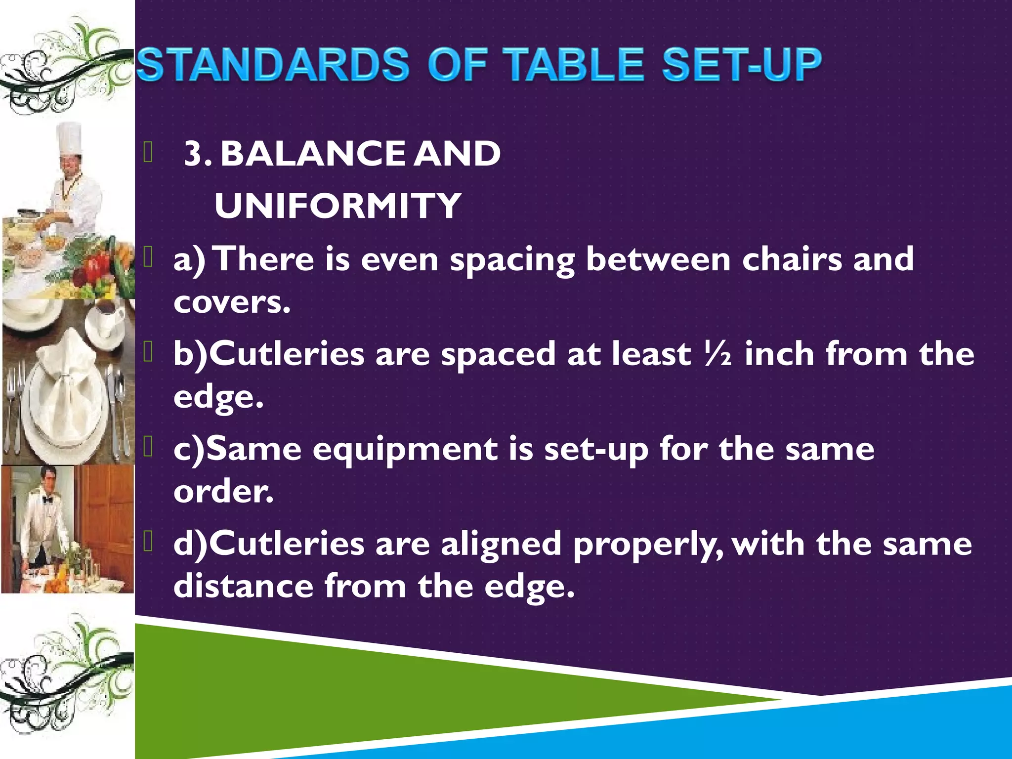  3. BALANCE AND





UNIFORMITY
a) There is even spacing between chairs and
covers.
b)Cutleries are spaced at least ½ inch from the
edge.
c)Same equipment is set-up for the same
order.
d)Cutleries are aligned properly, with the same
distance from the edge.

 