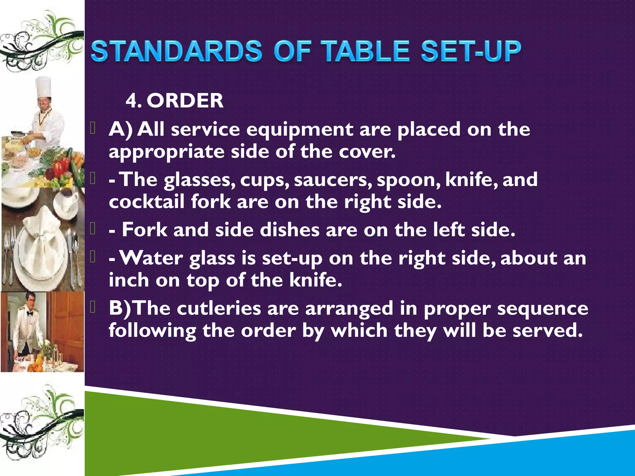 





4. ORDER
A) All service equipment are placed on the
appropriate side of the cover.
- The glasses, cups, saucers, spoon, knife, and
cocktail fork are on the right side.
- Fork and side dishes are on the left side.
- Water glass is set-up on the right side, about an
inch on top of the knife.
B)The cutleries are arranged in proper sequence
following the order by which they will be served.

 
