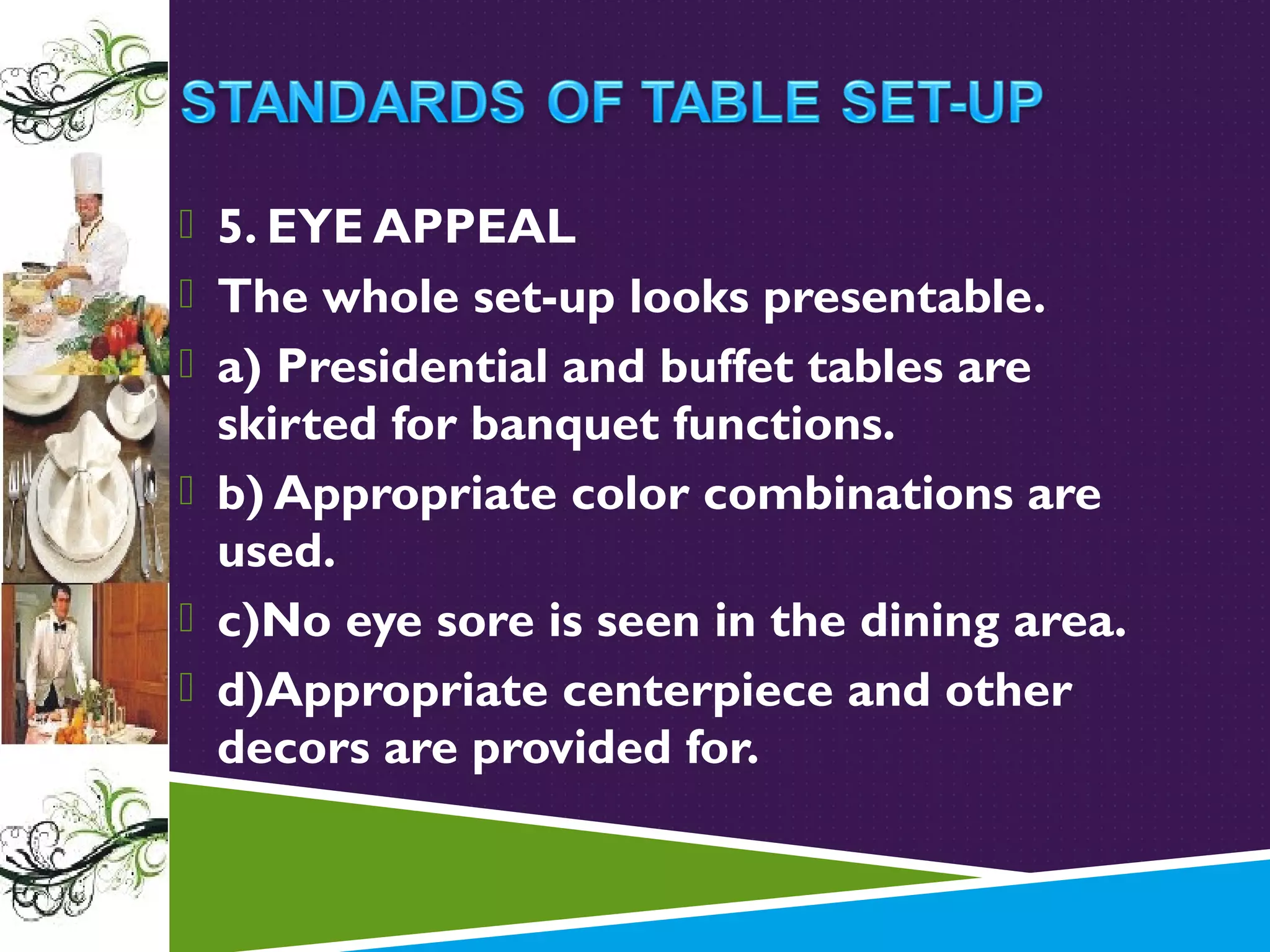  5. EYE APPEAL
 The whole set-up looks presentable.
 a) Presidential and buffet tables are

skirted for banquet functions.
 b) Appropriate color combinations are
used.
 c)No eye sore is seen in the dining area.
 d)Appropriate centerpiece and other
decors are provided for.

 