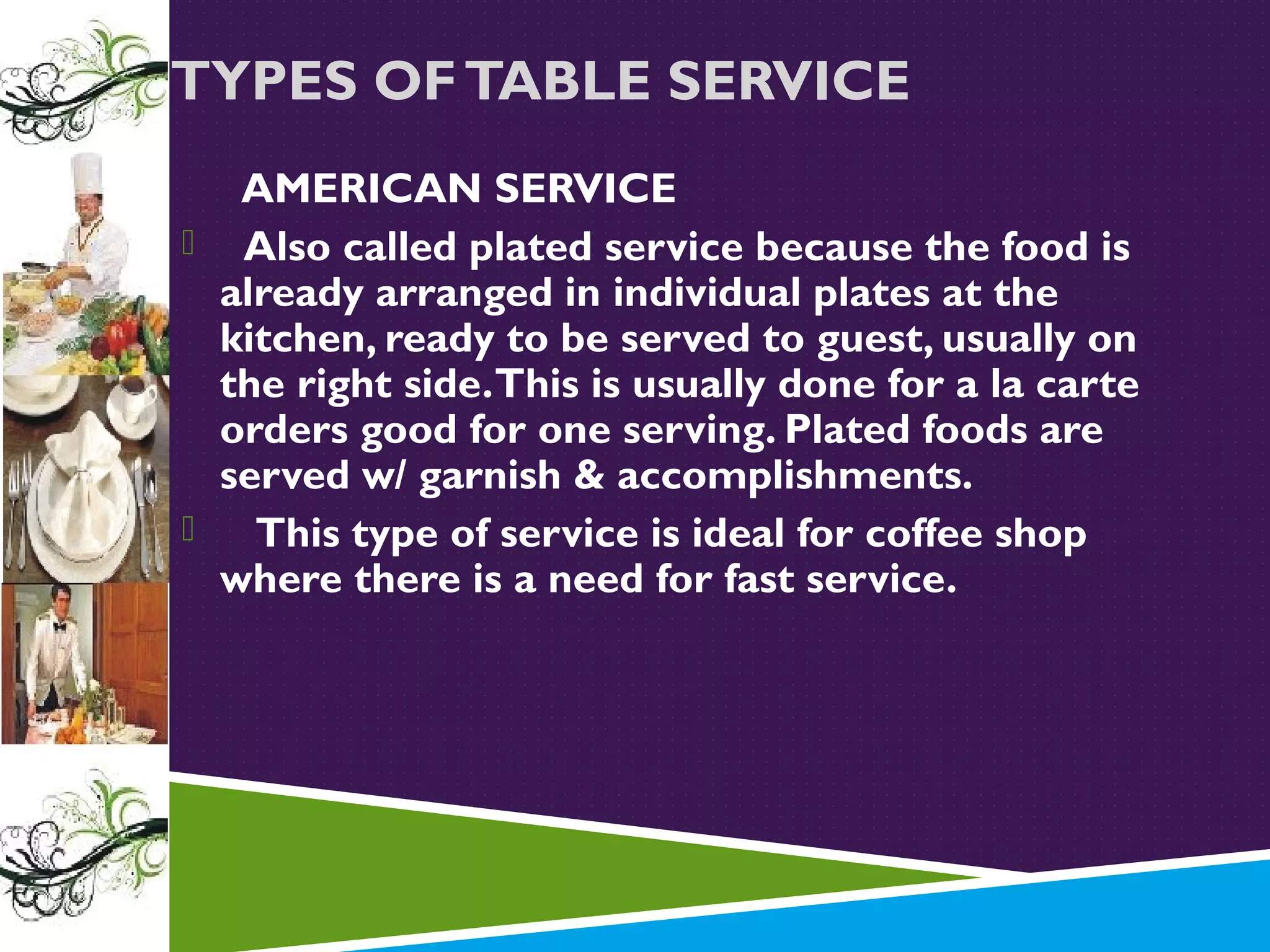 TYPES OF TABLE SERVICE
AMERICAN SERVICE
 Also called plated service because the food is
already arranged in individual plates at the
kitchen, ready to be served to guest, usually on
the right side. This is usually done for a la carte
orders good for one serving. Plated foods are
served w/ garnish & accomplishments.

This type of service is ideal for coffee shop
where there is a need for fast service.

 
