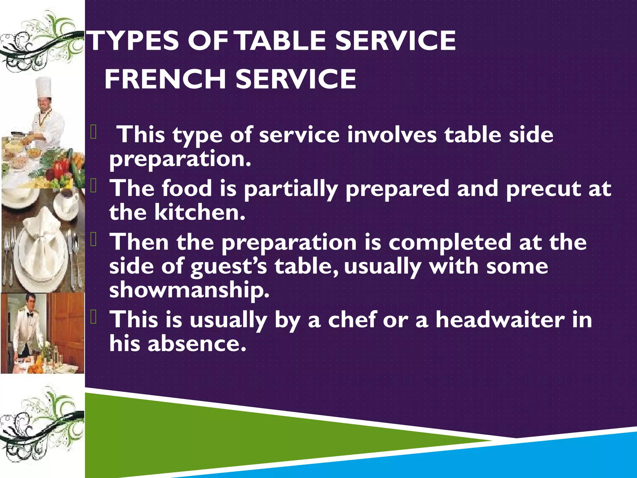 TYPES OF TABLE SERVICE
FRENCH SERVICE
 This type of service involves table side

preparation.
 The food is partially prepared and precut at
the kitchen.
 Then the preparation is completed at the
side of guest’s table, usually with some
showmanship.
 This is usually by a chef or a headwaiter in
his absence.

 