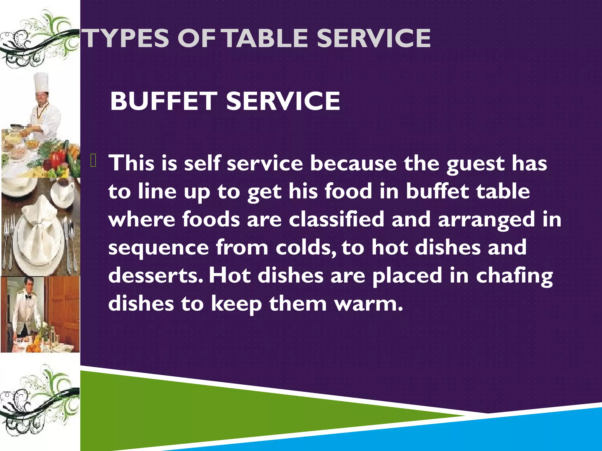 TYPES OF TABLE SERVICE
BUFFET SERVICE
 This is self service because the guest has

to line up to get his food in buffet table
where foods are classified and arranged in
sequence from colds, to hot dishes and
desserts. Hot dishes are placed in chafing
dishes to keep them warm.

 