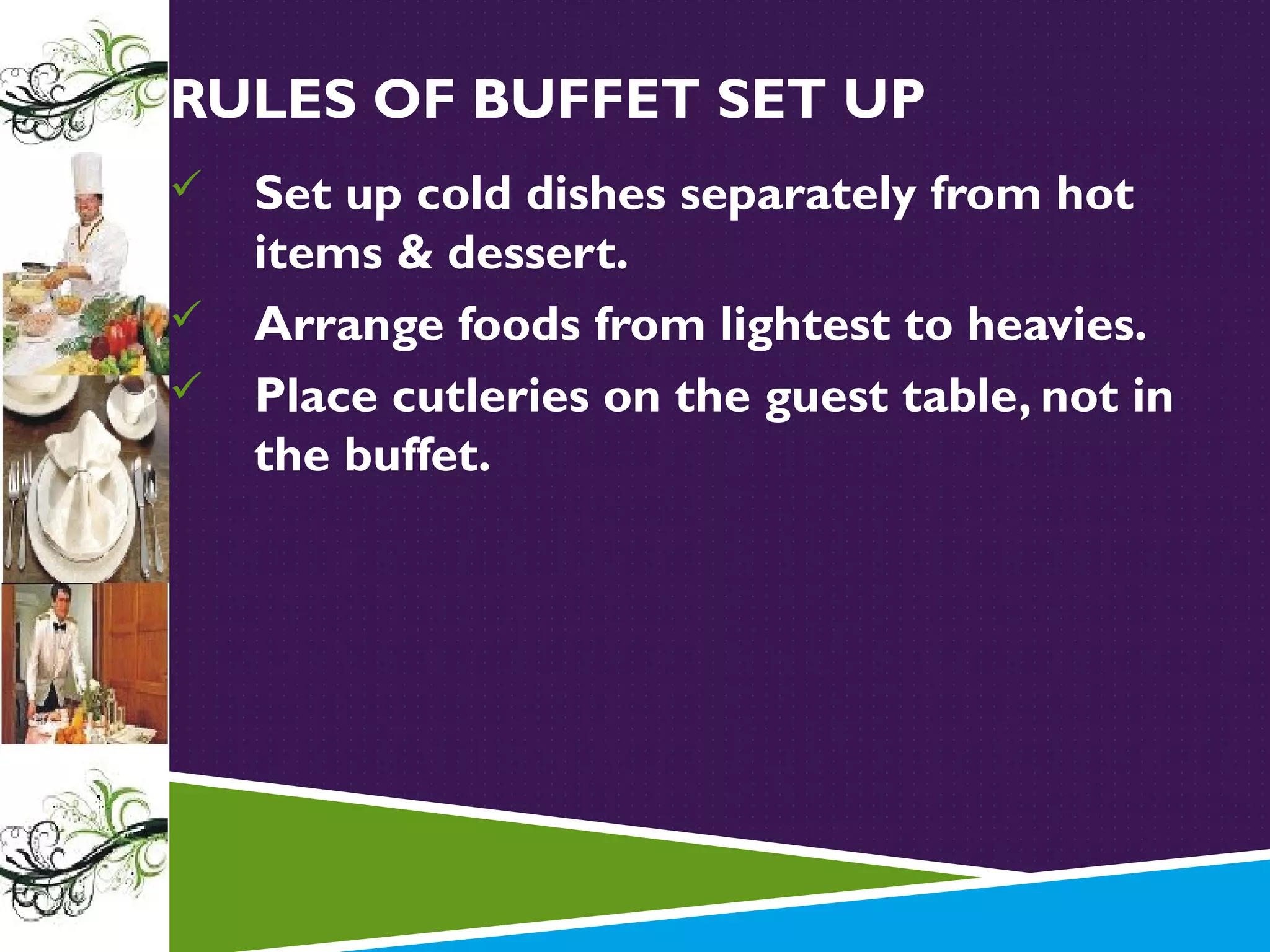 RULES OF BUFFET SET UP




Set up cold dishes separately from hot
items & dessert.
Arrange foods from lightest to heavies.
Place cutleries on the guest table, not in
the buffet.

 