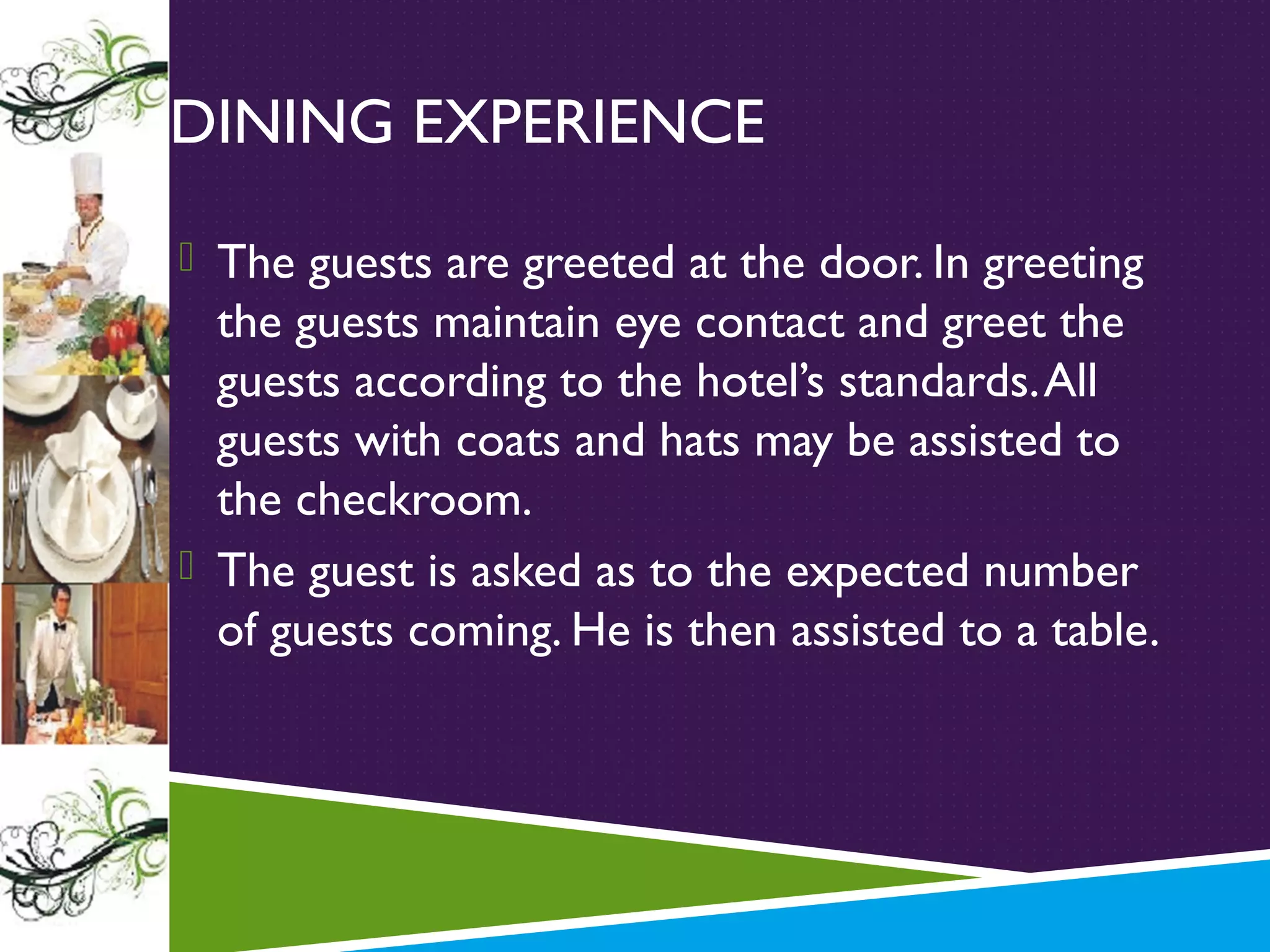 DINING EXPERIENCE
 The guests are greeted at the door. In greeting

the guests maintain eye contact and greet the
guests according to the hotel’s standards. All
guests with coats and hats may be assisted to
the checkroom.
 The guest is asked as to the expected number
of guests coming. He is then assisted to a table.

 