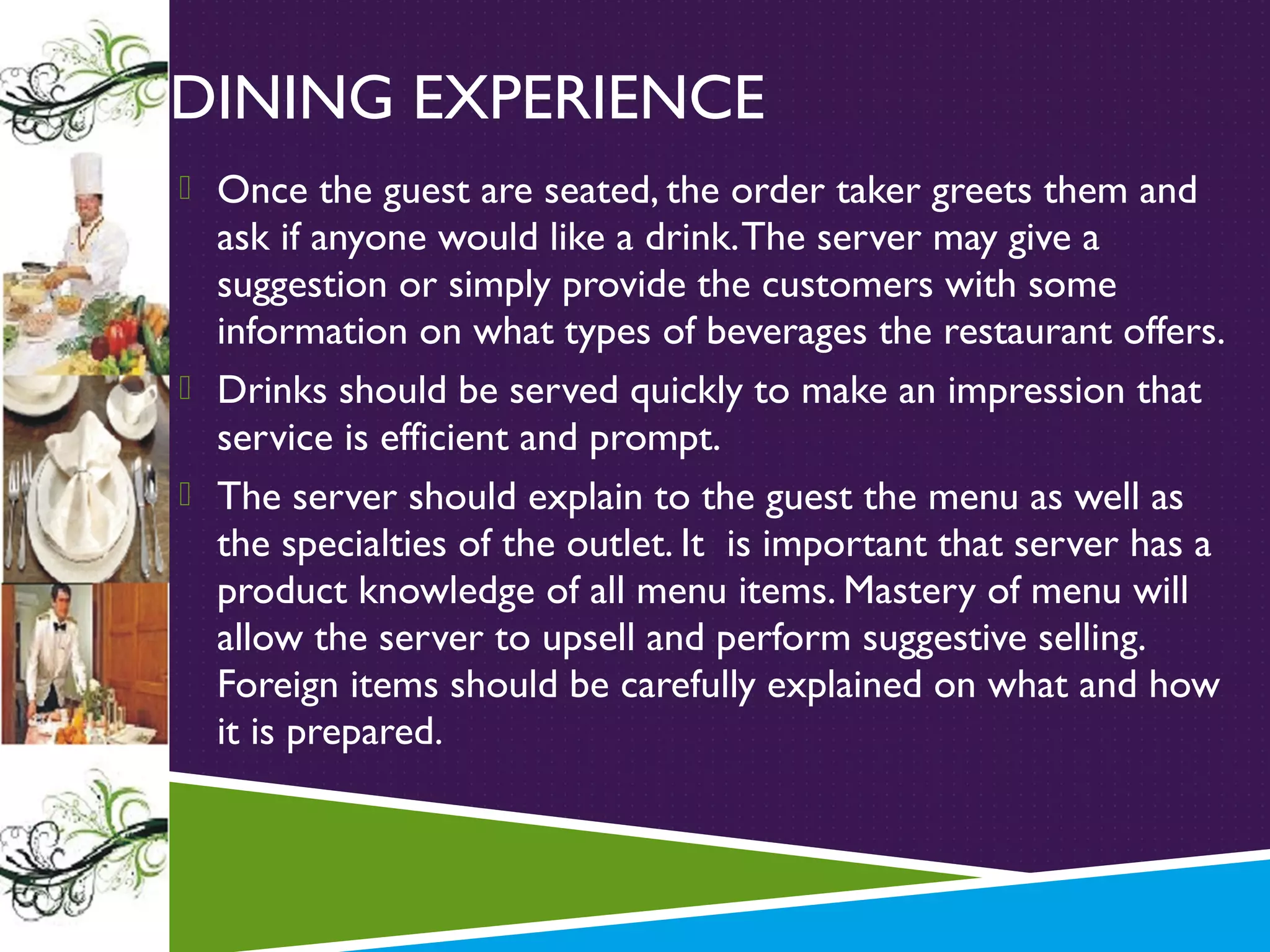 DINING EXPERIENCE
 Once the guest are seated, the order taker greets them and

ask if anyone would like a drink. The server may give a
suggestion or simply provide the customers with some
information on what types of beverages the restaurant offers.
 Drinks should be served quickly to make an impression that
service is efficient and prompt.
 The server should explain to the guest the menu as well as
the specialties of the outlet. It is important that server has a
product knowledge of all menu items. Mastery of menu will
allow the server to upsell and perform suggestive selling.
Foreign items should be carefully explained on what and how
it is prepared.

 