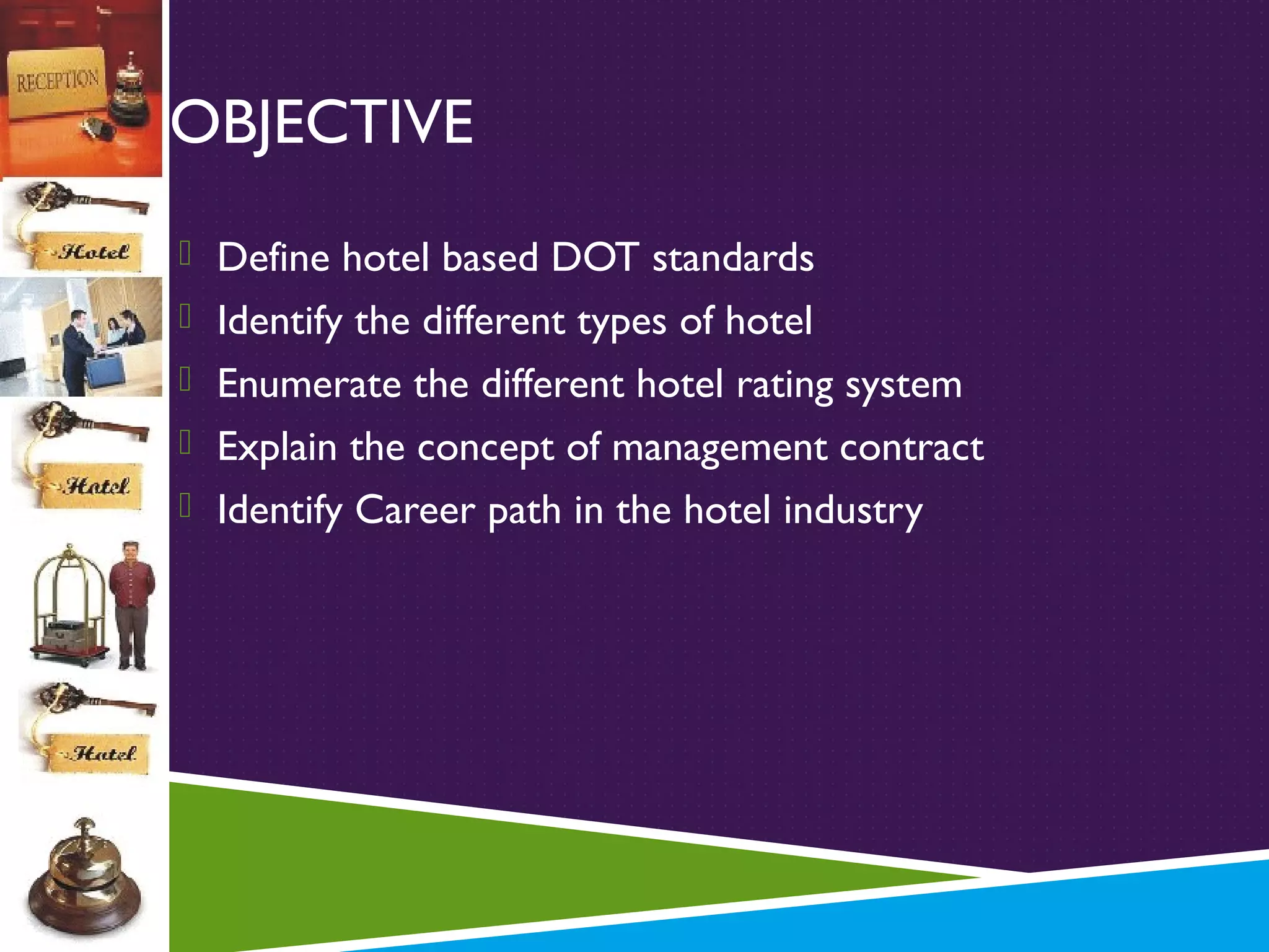 OBJECTIVE
 Define hotel based DOT standards
 Identify the different types of hotel
 Enumerate the different hotel rating system
 Explain the concept of management contract
 Identify Career path in the hotel industry

 