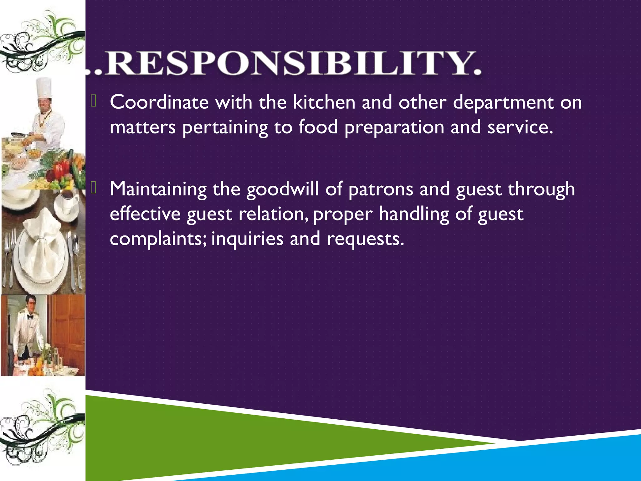  Coordinate with the kitchen and other department on

matters pertaining to food preparation and service.

 Maintaining the goodwill of patrons and guest through

effective guest relation, proper handling of guest
complaints; inquiries and requests.

 