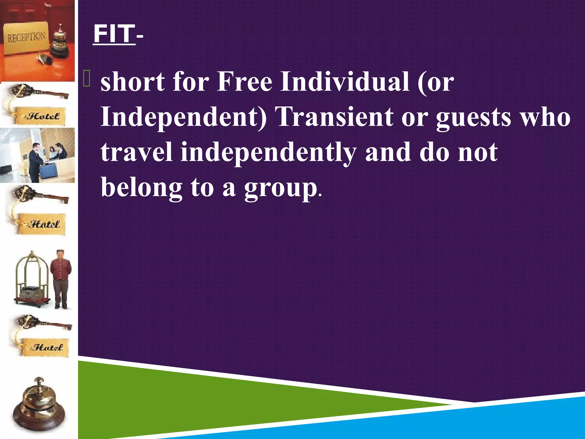 FIT short for Free Individual (or

Independent) Transient or guests who
travel independently and do not
belong to a group.

 