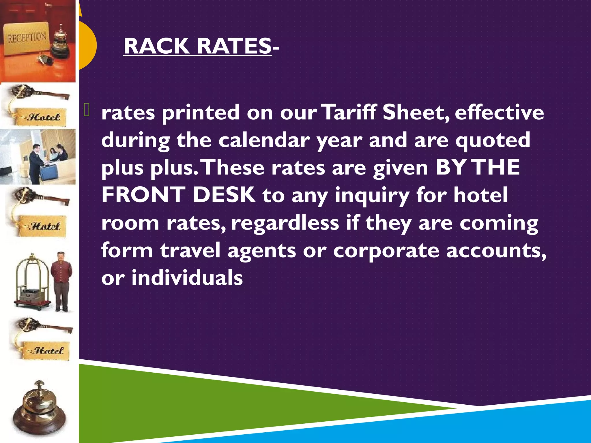 RACK RATES rates printed on our Tariff Sheet, effective

during the calendar year and are quoted
plus plus. These rates are given BY THE
FRONT DESK to any inquiry for hotel
room rates, regardless if they are coming
form travel agents or corporate accounts,
or individuals

 