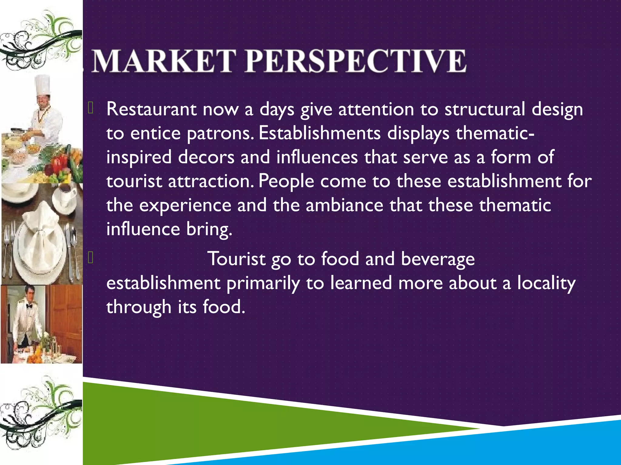 Restaurant now a days give attention to structural design

to entice patrons. Establishments displays thematicinspired decors and influences that serve as a form of
tourist attraction. People come to these establishment for
the experience and the ambiance that these thematic
influence bring.

Tourist go to food and beverage
establishment primarily to learned more about a locality
through its food.

 