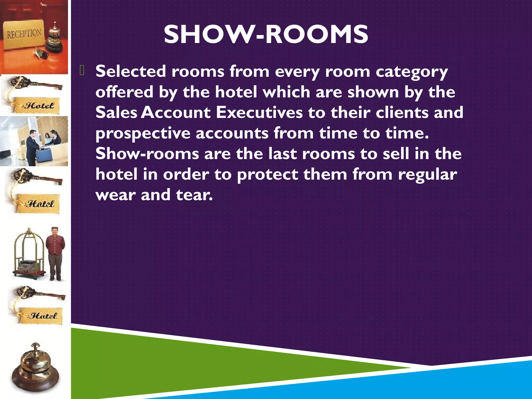 SHOW-ROOMS
 Selected rooms from every room category

offered by the hotel which are shown by the
Sales Account Executives to their clients and
prospective accounts from time to time.
Show-rooms are the last rooms to sell in the
hotel in order to protect them from regular
wear and tear.

 