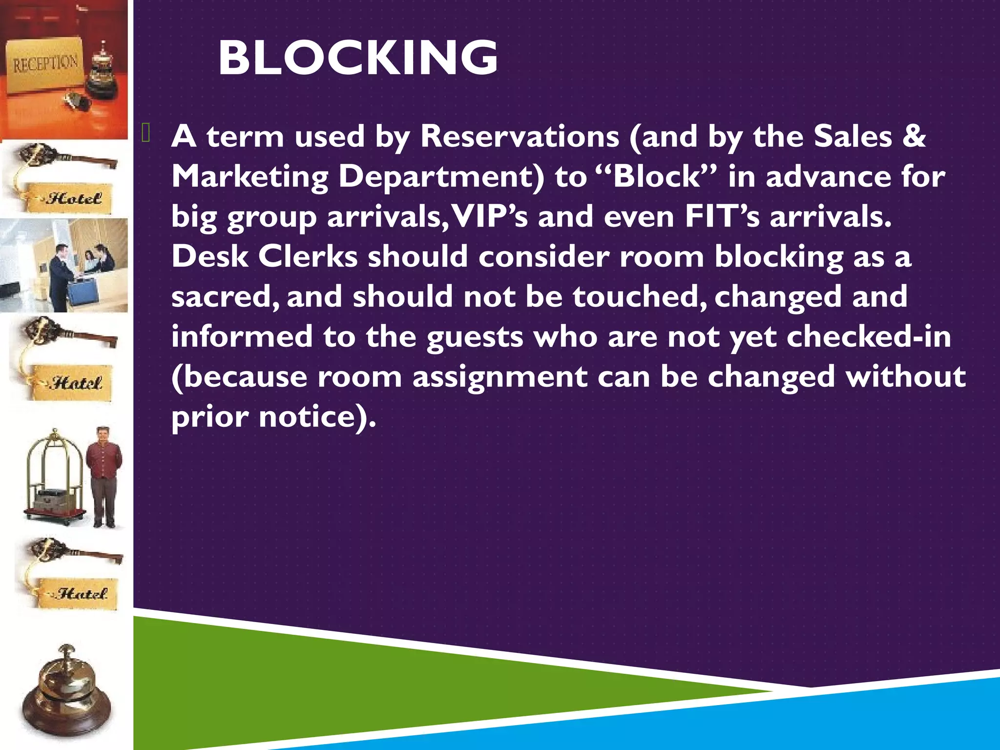 BLOCKING
 A term used by Reservations (and by the Sales &

Marketing Department) to “Block” in advance for
big group arrivals, VIP’s and even FIT’s arrivals.
Desk Clerks should consider room blocking as a
sacred, and should not be touched, changed and
informed to the guests who are not yet checked-in
(because room assignment can be changed without
prior notice).

 