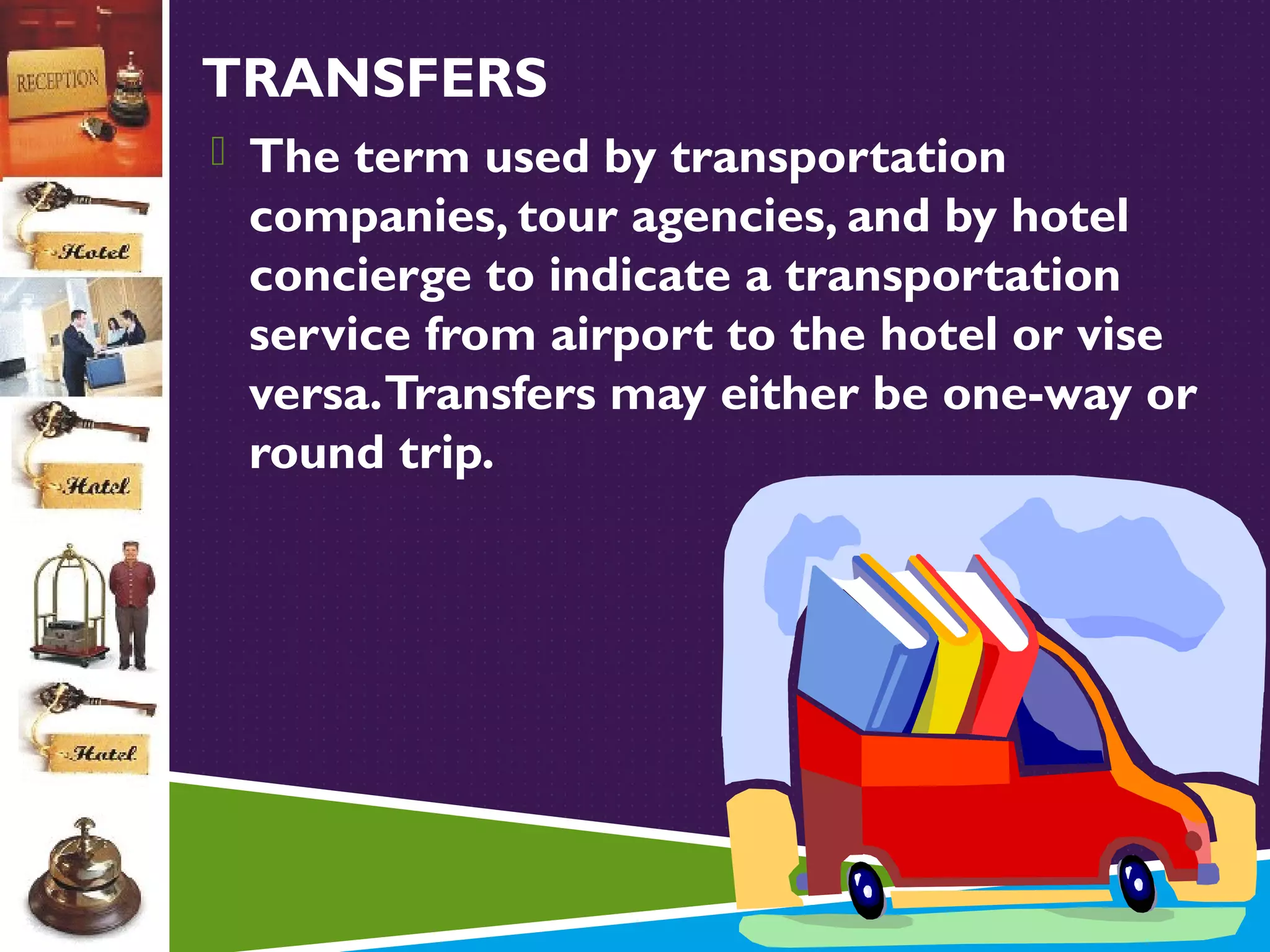 TRANSFERS
 The term used by transportation

companies, tour agencies, and by hotel
concierge to indicate a transportation
service from airport to the hotel or vise
versa. Transfers may either be one-way or
round trip.

 